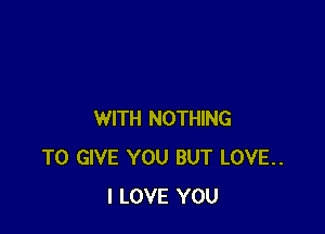 WITH NOTHING
TO GIVE YOU BUT LOVE..
I LOVE YOU