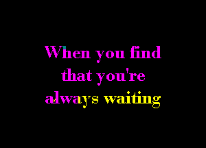 When you find
that you're

always waiting