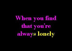 When you find
that you're

always lonely.