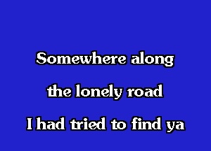 Somewhere along

the lonely road

I had tried to find ya