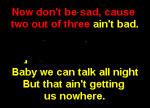 Now don't be-sad, cause
two out of three ain't pad.

Baby we can talk all night
But that ain't getting
us nowhere.