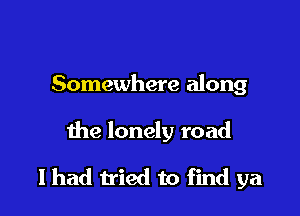 Somewhere along

the lonely road

I had tried to find ya