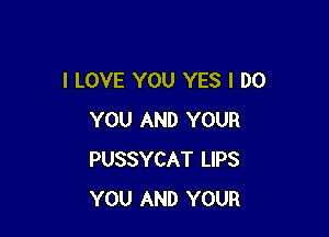 I LOVE YOU YES I DO

YOU AND YOUR
PUSSYCAT LIPS
YOU AND YOUR