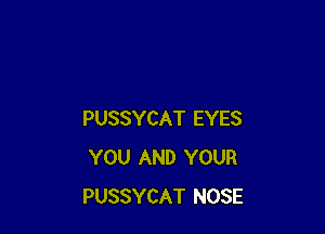 PUSSYCAT EYES
YOU AND YOUR
PUSSYCAT NOSE