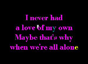 I never had
a love 'bf my own

Maybe that's Why

When we're all alone