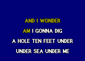 AND I WONDER

AM I GONNA DIG
A HOLE TEN FEET UNDER
UNDER SEA UNDER ME