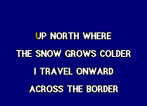 UP NORTH WHERE

THE SNOW GROWS COLDER
I TRAVEL ONWARD
ACROSS THE BORDER