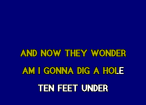 AND NOW THEY WONDER
AM I GONNA DIG A HOLE
TEN FEET UNDER