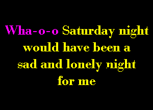 VVha- 0- 0 Saturday night
would have been a
sad and lonely night

for me