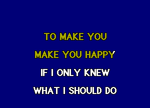 TO MAKE YOU

MAKE YOU HAPPY
IF I ONLY KNEW
WHAT I SHOULD DO