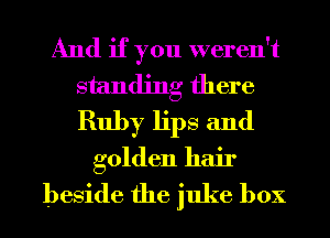 And if you weren't
standing there
Ruby lips and

golden hair
beside the juke box