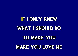 IF I ONLY KNEW

WHAT I SHOULD DO
TO MAKE YOU
MAKE YOU LOVE ME