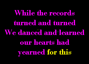 While the records
turned and turned
We danced and'learned
our hearts had
yearned for this