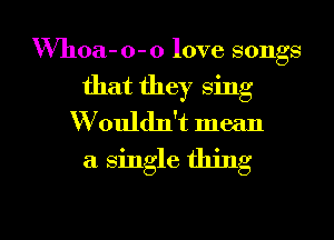 Whoa- o- 0 love songs
that they sing
W ouldn't mean
a single thing

g