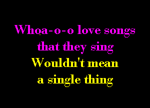 VVhQa- 0- 0 love songs
that they sing
W'ouldlft mean
a single thing

g