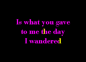 Is What you gave

to me the day
I wandered