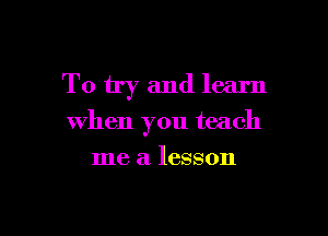 To try and learn

when you teach
me a lesson