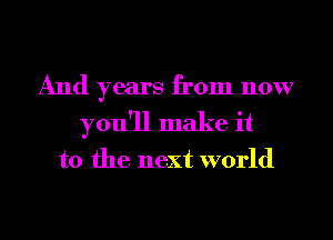 And years from now
you'll make it

to the next world