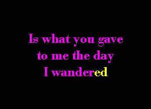 Is What you gave

to me the day
I wandered