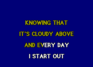 KNOWING THAT

IT'S CLOUDY ABOVE
AND EVERY DAY
I START OUT