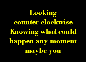 Looking
counter clockwise
Knowing What could
happen any moment
maybe you