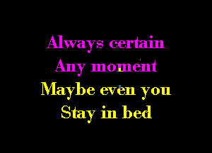 Always certain
Any moment

Maybe even you
Stay in bed