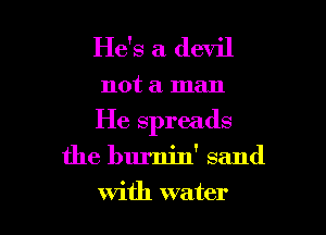 He's a devil

not a man
He spreads

the burnin' sand

with water I