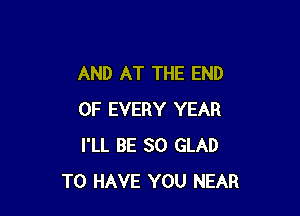 AND AT THE END

OF EVERY YEAR
I'LL BE SO GLAD
TO HAVE YOU NEAR