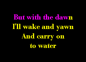 But with the dawn

I'll wake and yawn
And carry on

to water