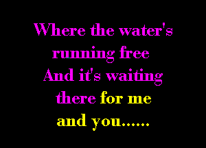 Where the water's
running free
And it's waiting
there for me

and you ...... l