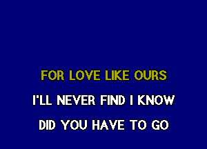 FOR LOVE LIKE OURS
I'LL NEVER FIND I KNOW
DID YOU HAVE TO GO