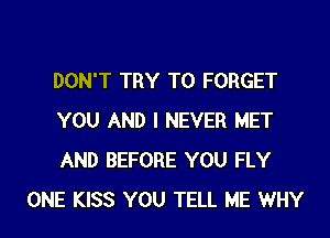 DON'T TRY TO FORGET

YOU AND I NEVER MET

AND BEFORE YOU FLY
ONE KISS YOU TELL ME WHY