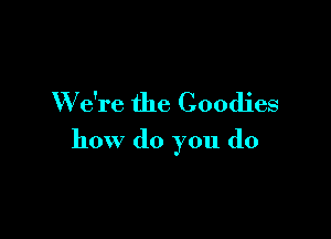 W e're the Goodies

how do you do