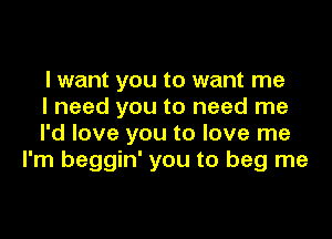 I want you to want me
I need you to need me

I'd love you to love me
I'm beggin' you to beg me