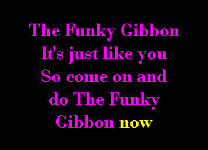 The Funky Gibbon
It's just like you
So come on and

do The Funky
Gibbon now