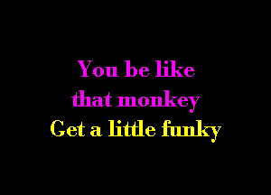 You be like

that monkey
Get a little funky