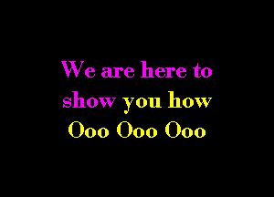 We are here to

show you how

000 000 000