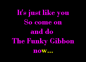 It's just like you
So come on
and do
The Funky Gibbon

110 V...