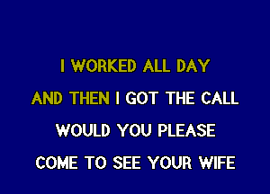 I WORKED ALL DAY

AND THEN I GOT THE CALL
WOULD YOU PLEASE
COME TO SEE YOUR WIFE