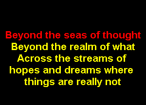 Beyond the seas of thought
Beyond the realm of what
Across the streams of
hopes and dreams where
things are really not