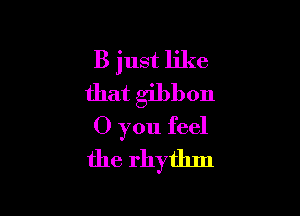 B just like
that gibbon

0 you feel
the rhythm