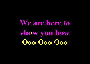 We are here to

show you how

000 000 000