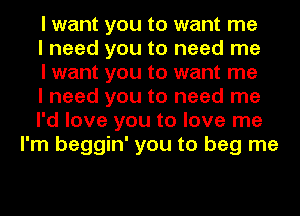 I want you to want me

I need you to need me

I want you to want me

I need you to need me

I'd love you to love me
I'm beggin' you to beg me