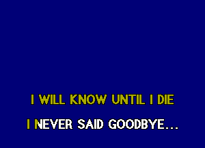 I WILL KNOW UNTIL I DIE
I NEVER SAID GOODBYE...