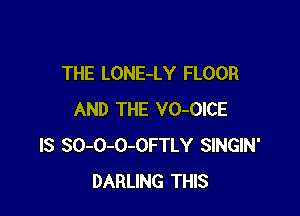 THE LONE-LY FLOOR

AND THE VO-OICE
IS SO-O-O-OFTLY SINGIN'
DARLING THIS