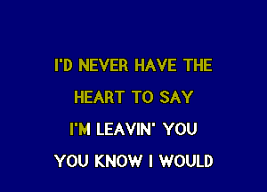 I'D NEVER HAVE THE

HEART TO SAY
I'M LEAVIN' YOU
YOU KNOW I WOULD