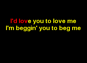 I'd love you to love me
I'm beggin' you to beg me