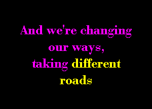 And we're changing
ourxvays,
taking djjferent

roads