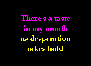 There's a taste
in my mouth

as desperation

takes hold