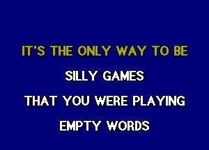 IT'S THE ONLY WAY TO BE

SILLY GAMES
THAT YOU WERE PLAYING
EMPTY WORDS
